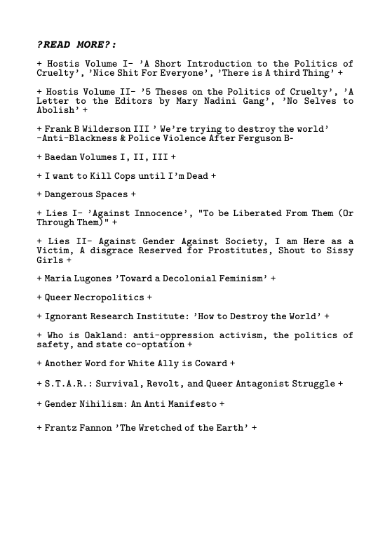 ?READ MORE?  + Hostis Volume I- ’A Short Introduction to the Politics of Cruelty’, ’Nice Shit For Everyone’, ’There is A third Thing’ +  + Hostis Volume II- ’5 Theses on the Politics of Cruelty’, ’A Letter to the Editors by Mary Nadini Gang’, ’No Selves to Abolish’ +  +Frank B Wilderson ITI * We’re trying to destroy the world’ ~Anti-Blackness & Police Violence After Ferguson B-  +Baedan Volumes I, IT, III + + I want toKill Cops until I’mDead + + Dangerous Spaces +  + Lies I- ’Against Innocence’, "To be Liberated From Them (Or Through Them) " +  + Lies II- Against Gender Against Society, I am Here as a Victim, A disgrace Reserved for Prostitutes, Shout to Sissy Girls +  + Maria Lugones ’Tovard a Decolonial Feminism’ +  + Queer Necropolitics +  + Ignorant Research Institute: ’How to Destroy the World’ +  + Who is Dakland: anti-oppression activism, the politics of safety, and state co-optation +  + Another Word for White Ally is Covard + +S.T.A.R.: Survival, Revolt, and Queer Antagonist Struggle +  +Gender Nihilisn: An AntiManifesto +  +Frantz Fannon * The Wretched of the Earth’ + 